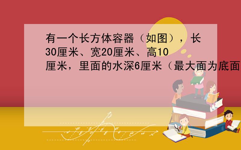 有一个长方体容器（如图），长30厘米、宽20厘米、高10厘米，里面的水深6厘米（最大面为底面），如果把这个容器盖紧，再朝