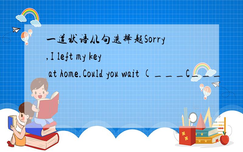 一道状语从句选择题Sorry,I left my key at home.Could you wait (___C___