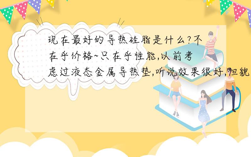 现在最好的导热硅脂是什么?不在乎价格~只在乎性能,以前考虑过液态金属导热垫,听说效果很好,但貌似用久了CPU表面会杯具·