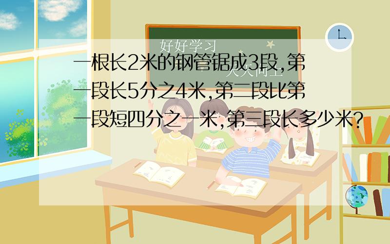 一根长2米的钢管锯成3段,第一段长5分之4米,第二段比第一段短四分之一米,第三段长多少米?