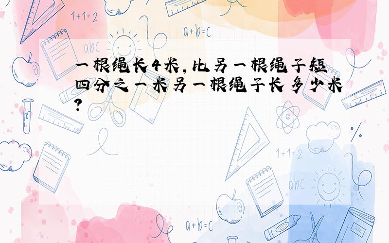 一根绳长4米,比另一根绳子短四分之一米另一根绳子长多少米?