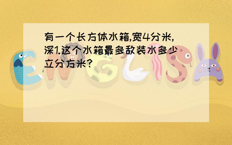 有一个长方体水箱,宽4分米,深1.这个水箱最多敌装水多少立分方米?