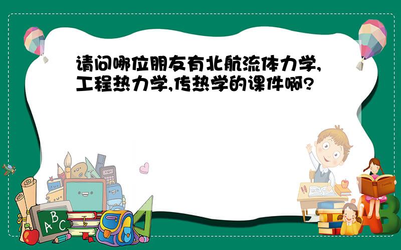 请问哪位朋友有北航流体力学,工程热力学,传热学的课件啊?