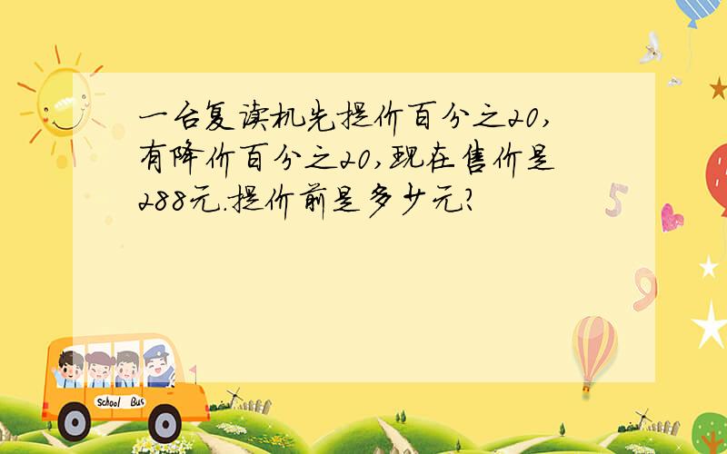 一台复读机先提价百分之20,有降价百分之20,现在售价是288元.提价前是多少元?