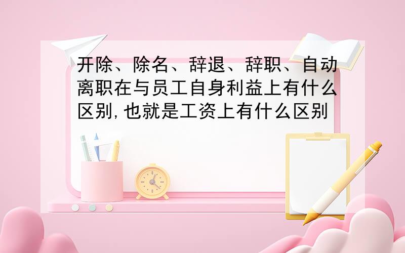 开除、除名、辞退、辞职、自动离职在与员工自身利益上有什么区别,也就是工资上有什么区别