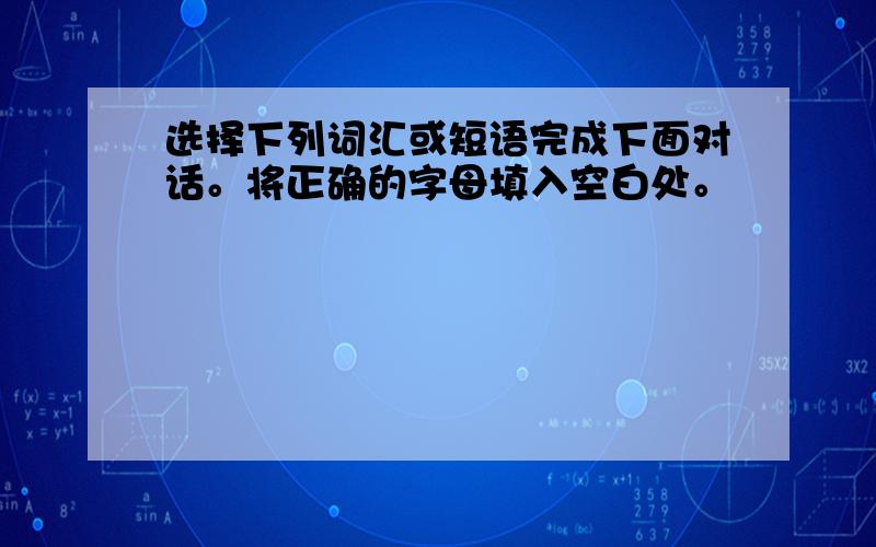 选择下列词汇或短语完成下面对话。将正确的字母填入空白处。