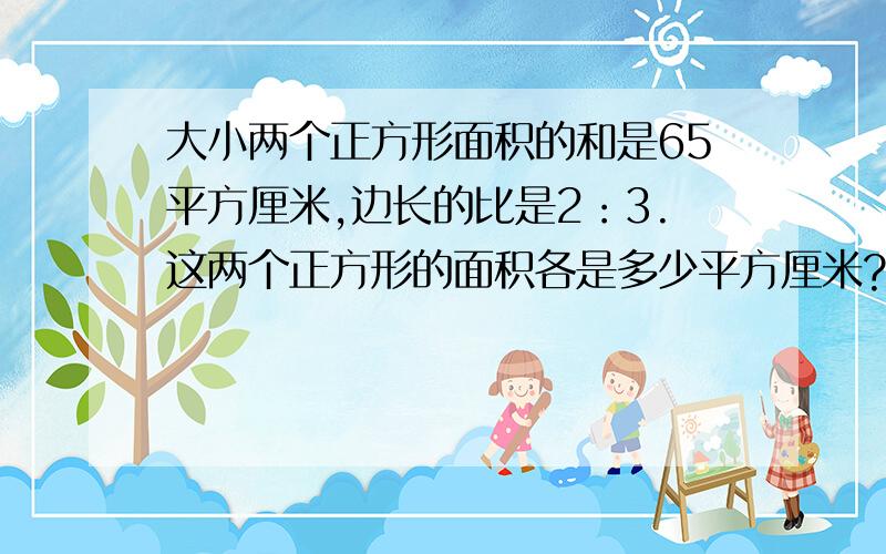 大小两个正方形面积的和是65平方厘米,边长的比是2：3.这两个正方形的面积各是多少平方厘米?