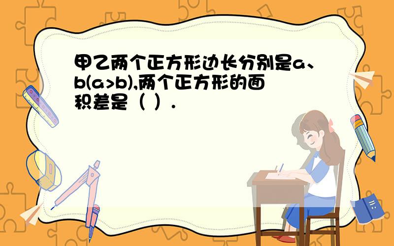 甲乙两个正方形边长分别是a、b(a>b),两个正方形的面积差是（ ）.