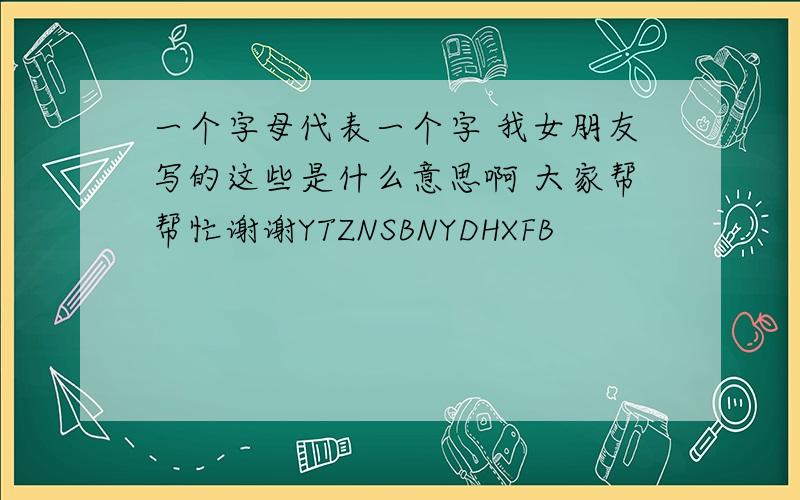 一个字母代表一个字 我女朋友写的这些是什么意思啊 大家帮帮忙谢谢YTZNSBNYDHXFB