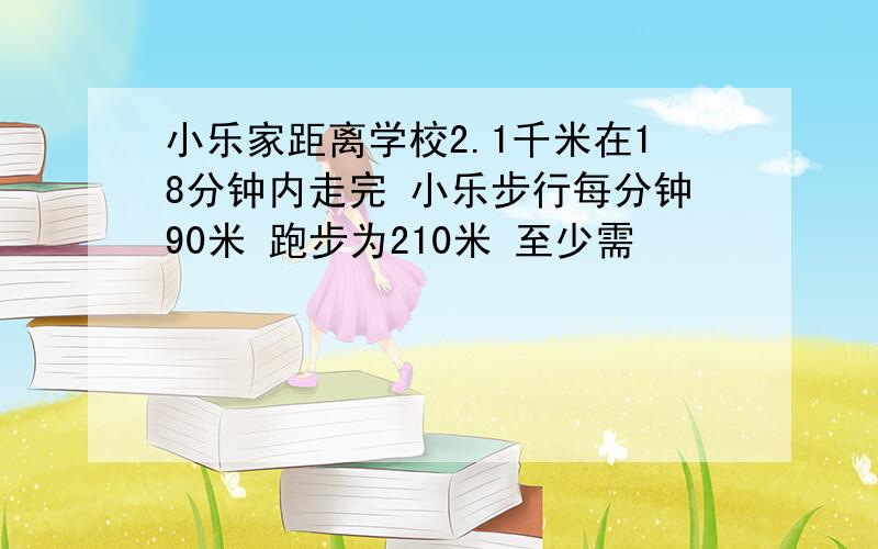 小乐家距离学校2.1千米在18分钟内走完 小乐步行每分钟90米 跑步为210米 至少需