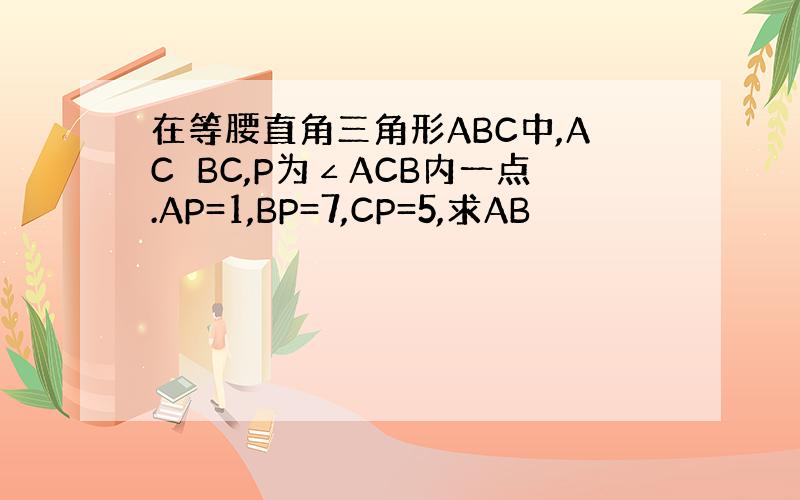 在等腰直角三角形ABC中,AC⊥BC,P为∠ACB内一点.AP=1,BP=7,CP=5,求AB