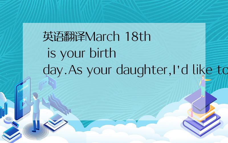 英语翻译March 18th is your birthday.As your daughter,I'd like to