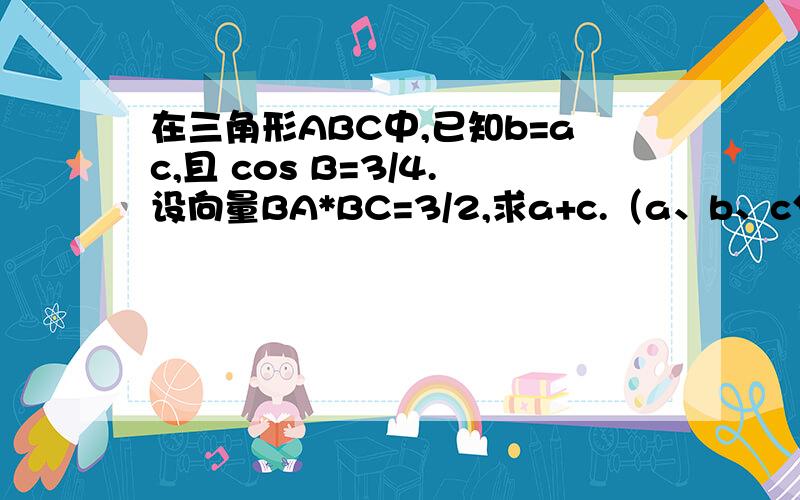 在三角形ABC中,已知b=ac,且 cos B=3/4.设向量BA*BC=3/2,求a+c.（a、b、c分别是角A、B、