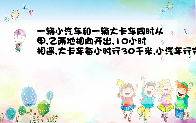 一辆小汽车和一辆大卡车同时从甲,乙两地相向开出,10小时相遇,大卡车每小时行30千米,小汽车行完全程用15小时,甲,乙两