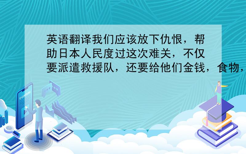 英语翻译我们应该放下仇恨，帮助日本人民度过这次难关，不仅要派遣救援队，还要给他们金钱，食物，物资等方面的救助。