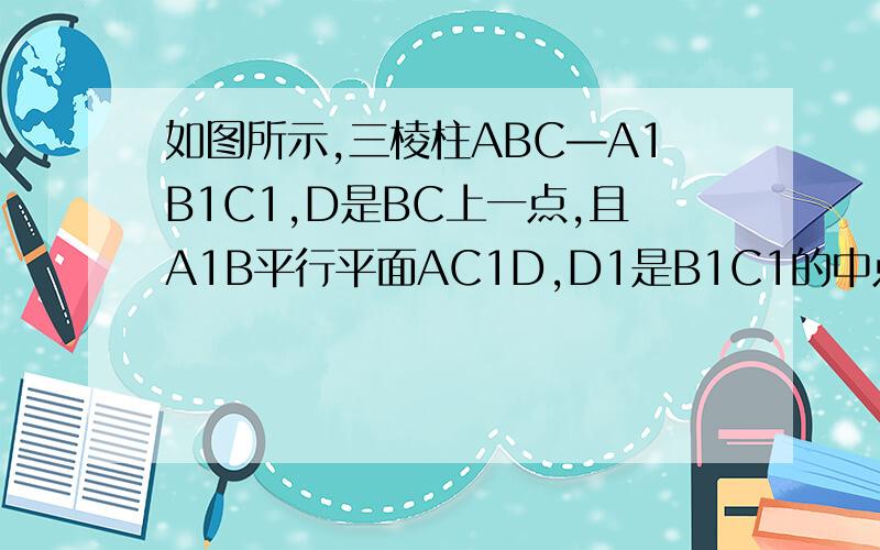 如图所示,三棱柱ABC—A1B1C1,D是BC上一点,且A1B平行平面AC1D,D1是B1C1的中点