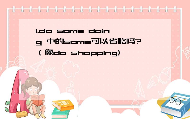 1.do some doing 中的some可以省略吗?（像do shopping)