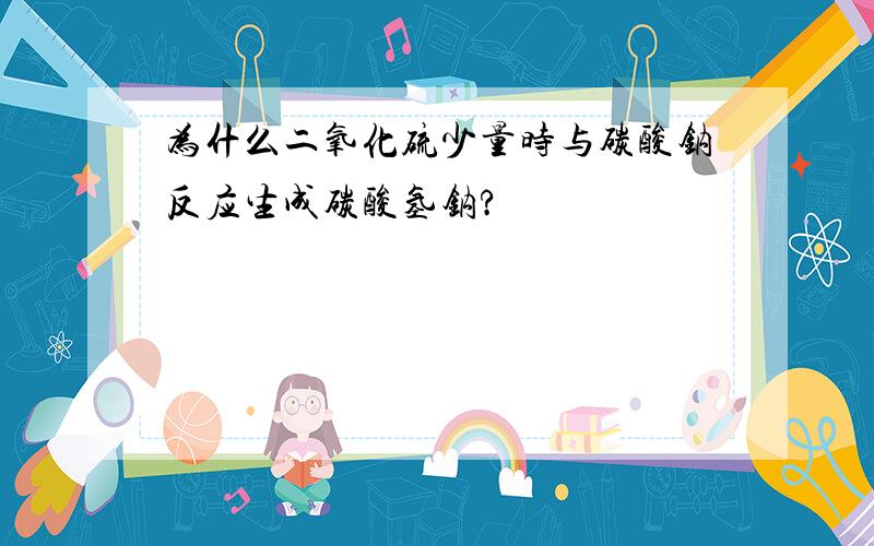 为什么二氧化硫少量时与碳酸钠反应生成碳酸氢钠?