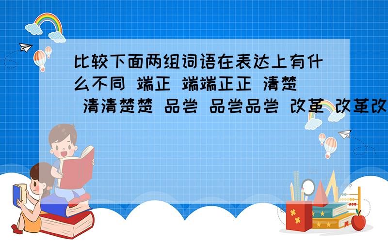 比较下面两组词语在表达上有什么不同 端正 端端正正 清楚 清清楚楚 品尝 品尝品尝 改革 改革改革