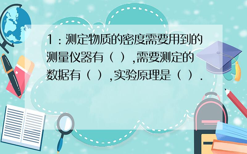 1：测定物质的密度需要用到的测量仪器有（ ）,需要测定的数据有（ ）,实验原理是（ ）.