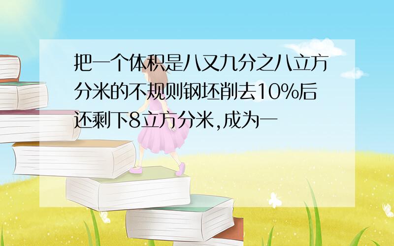 把一个体积是八又九分之八立方分米的不规则钢坯削去10%后还剩下8立方分米,成为一