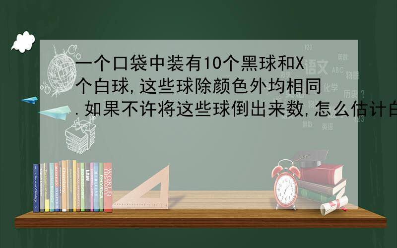 一个口袋中装有10个黑球和X个白球,这些球除颜色外均相同.如果不许将这些球倒出来数,怎么估计白球数?