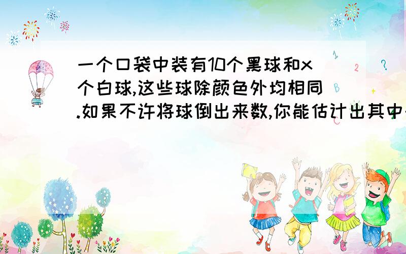 一个口袋中装有10个黑球和x个白球,这些球除颜色外均相同.如果不许将球倒出来数,你能估计出其中的白球数x吗?小王是这样做