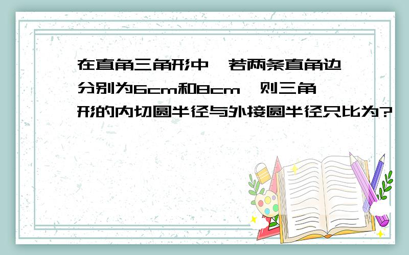 在直角三角形中,若两条直角边分别为6cm和8cm,则三角形的内切圆半径与外接圆半径只比为?