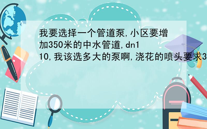 我要选择一个管道泵,小区要增加350米的中水管道,dn110,我该选多大的泵啊,浇花的喷头要求3-4公斤压力