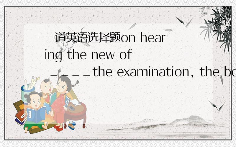 一道英语选择题on hearing the new of ____the examination, the boy wa