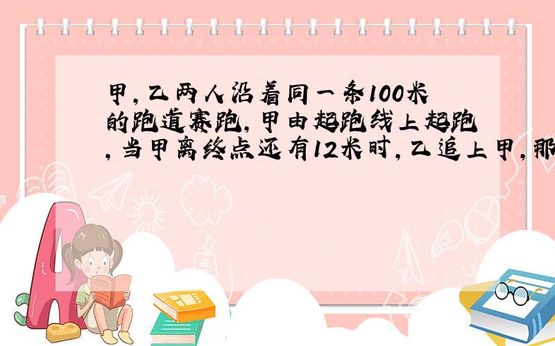 甲,乙两人沿着同一条100米的跑道赛跑,甲由起跑线上起跑,当甲离终点还有12米时,乙追上甲,那么当乙跑到终