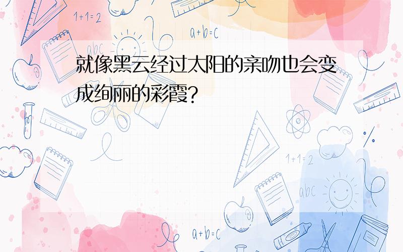 就像黑云经过太阳的亲吻也会变成绚丽的彩霞?