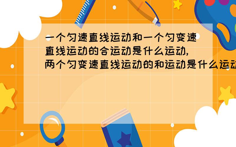 一个匀速直线运动和一个匀变速直线运动的合运动是什么运动,两个匀变速直线运动的和运动是什么运动