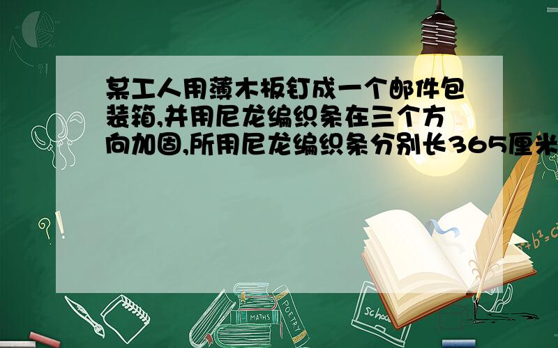 某工人用薄木板钉成一个邮件包装箱,并用尼龙编织条在三个方向加固,所用尼龙编织条分别长365厘米,405厘米