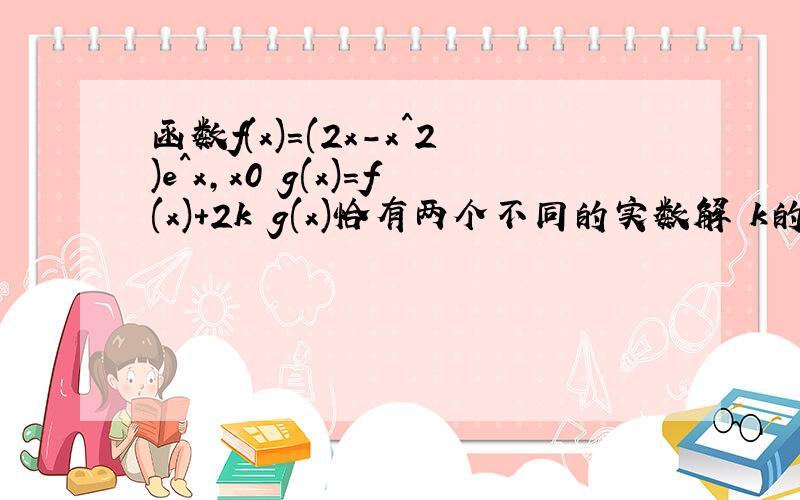 函数f(x)=(2x-x^2)e^x,x0 g(x)=f(x)+2k g(x)恰有两个不同的实数解 k的取值范围