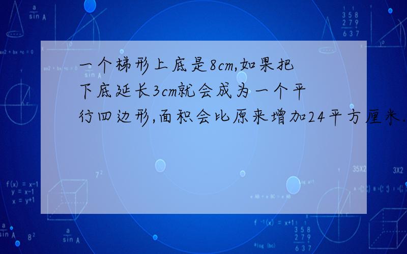 一个梯形上底是8cm,如果把下底延长3cm就会成为一个平行四边形,面积会比原来增加24平方厘米.