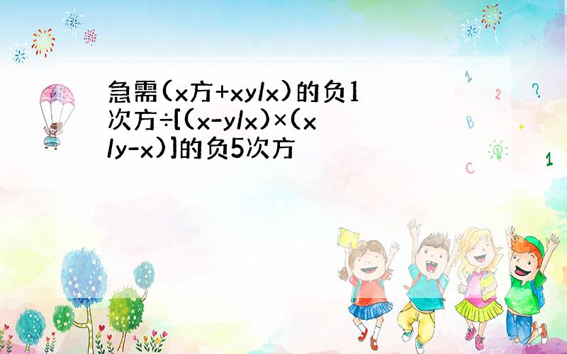 急需(x方+xy/x)的负1次方÷[(x-y/x)×(x/y-x)]的负5次方