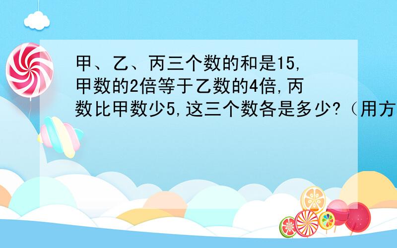 甲、乙、丙三个数的和是15,甲数的2倍等于乙数的4倍,丙数比甲数少5,这三个数各是多少?（用方程解）