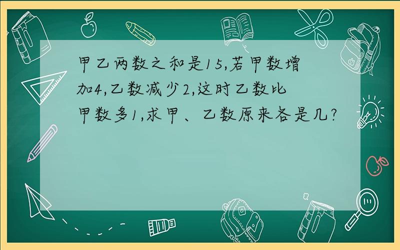 甲乙两数之和是15,若甲数增加4,乙数减少2,这时乙数比甲数多1,求甲、乙数原来各是几?