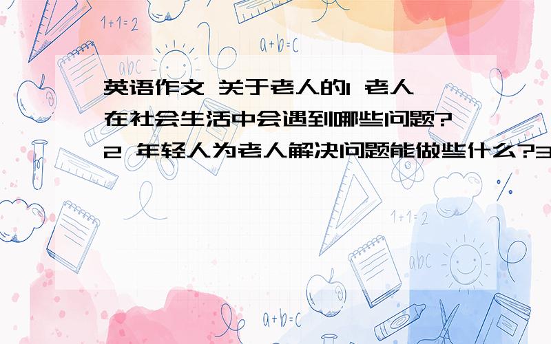 英语作文 关于老人的1 老人在社会生活中会遇到哪些问题?2 年轻人为老人解决问题能做些什么?3 社会为老人的难题解决能提