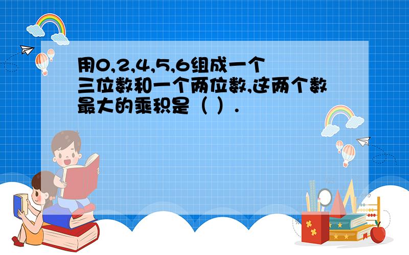 用0,2,4,5,6组成一个三位数和一个两位数,这两个数最大的乘积是（ ）.