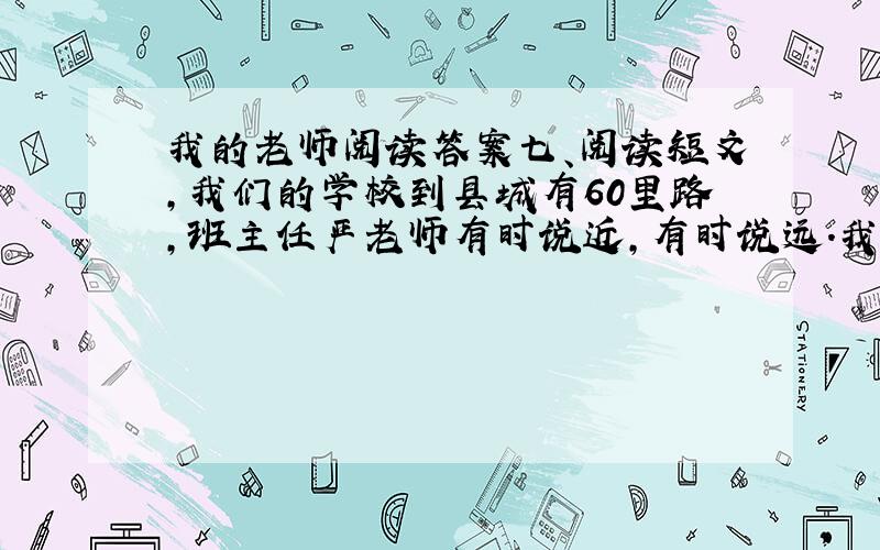 我的老师阅读答案七、阅读短文,我们的学校到县城有60里路,班主任严老师有时说近,有时说远.我心里想:难道这路程也能变?记