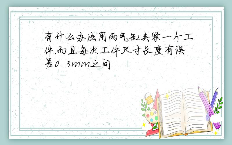 有什么办法用两气缸夹紧一个工件.而且每次工件尺寸长度有误差0-3mm之间