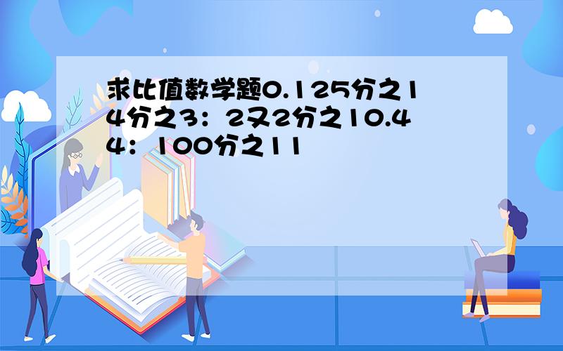 求比值数学题0.125分之14分之3：2又2分之10.44：100分之11