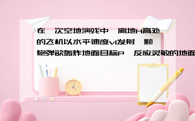 在一次空地演戏中,离地H高处的飞机以水平速度v1发射一颗炮弹欲轰炸地面目标P,反应灵敏的地面拦截系统同时以速度v2竖直向