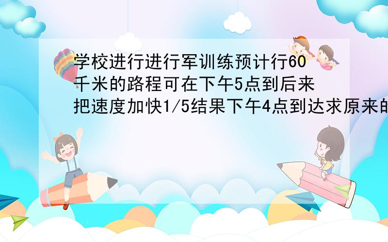 学校进行进行军训练预计行60千米的路程可在下午5点到后来把速度加快1/5结果下午4点到达求原来的行军速度