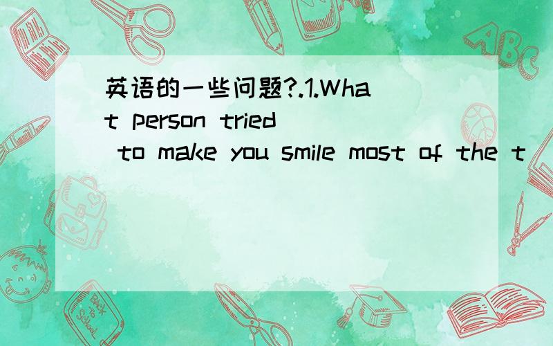 英语的一些问题?.1.What person tried to make you smile most of the t