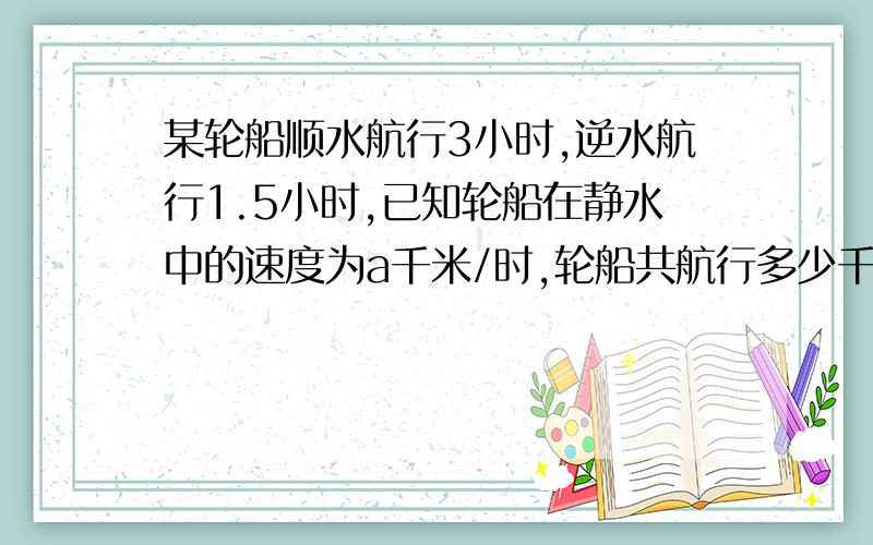 某轮船顺水航行3小时,逆水航行1.5小时,已知轮船在静水中的速度为a千米/时,轮船共航行多少千米?