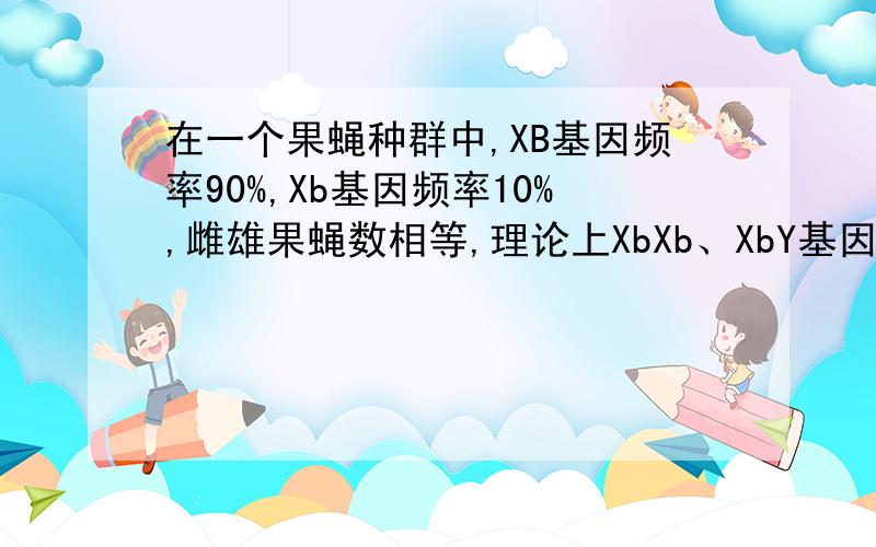 在一个果蝇种群中,XB基因频率90%,Xb基因频率10%,雌雄果蝇数相等,理论上XbXb、XbY基因型频率分别是