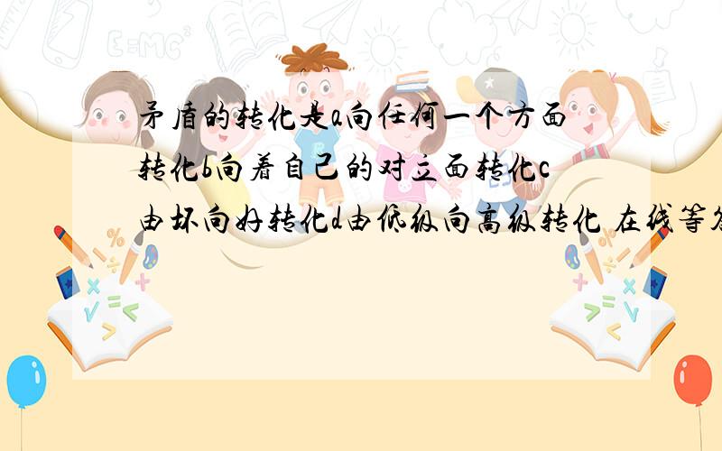 矛盾的转化是a向任何一个方面转化b向着自己的对立面转化c由坏向好转化d由低级向高级转化 在线等答案